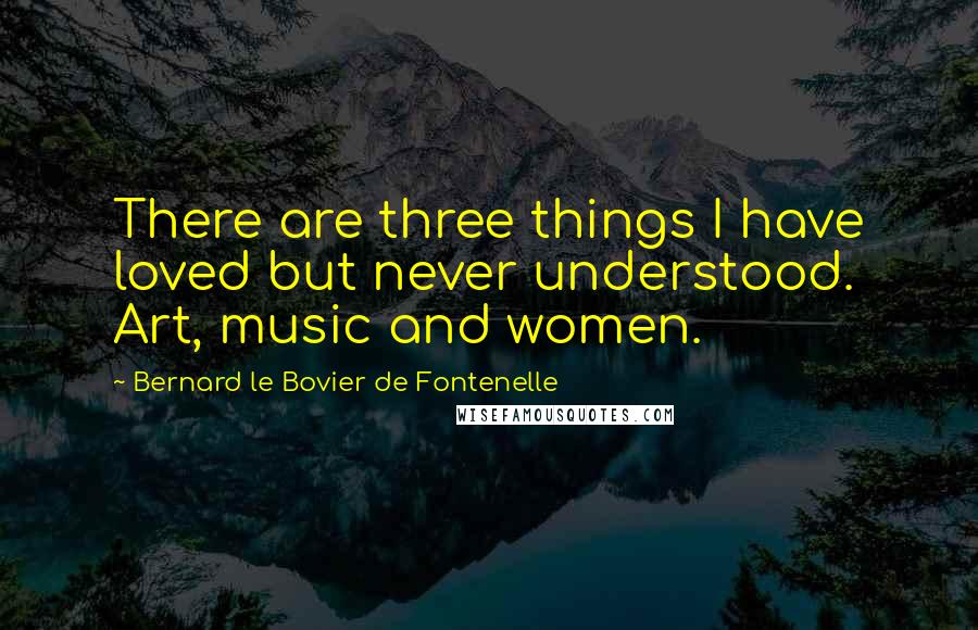 Bernard Le Bovier De Fontenelle Quotes: There are three things I have loved but never understood. Art, music and women.
