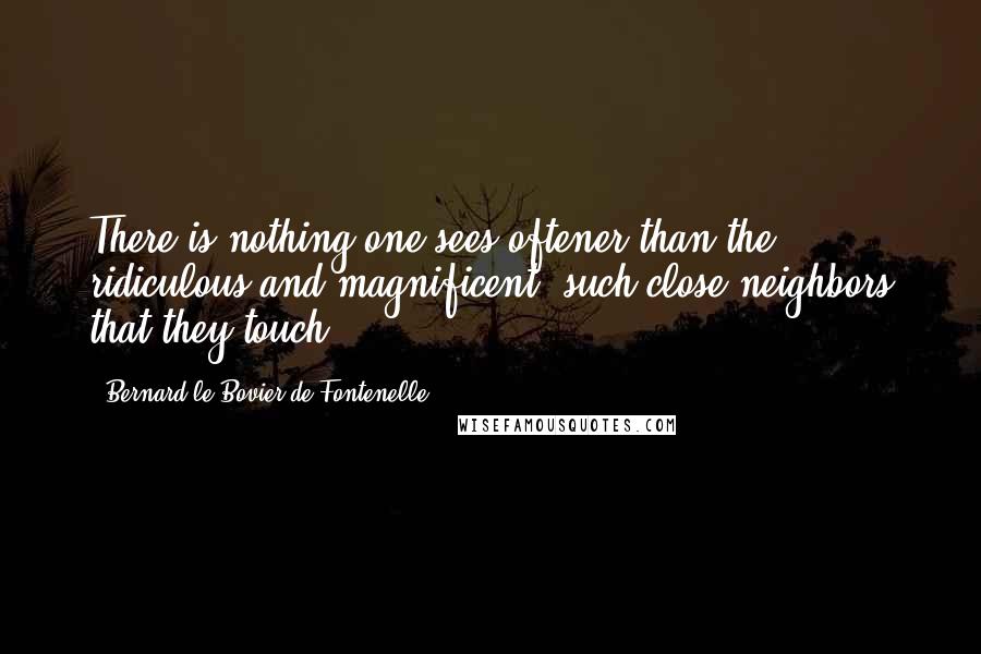 Bernard Le Bovier De Fontenelle Quotes: There is nothing one sees oftener than the ridiculous and magnificent, such close neighbors that they touch.