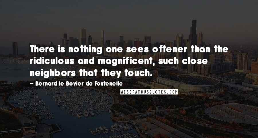 Bernard Le Bovier De Fontenelle Quotes: There is nothing one sees oftener than the ridiculous and magnificent, such close neighbors that they touch.