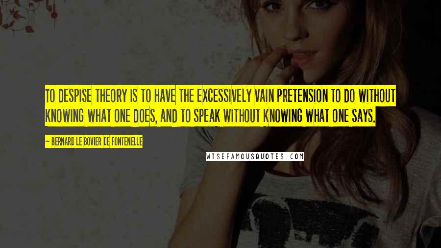 Bernard Le Bovier De Fontenelle Quotes: To despise theory is to have the excessively vain pretension to do without knowing what one does, and to speak without knowing what one says.