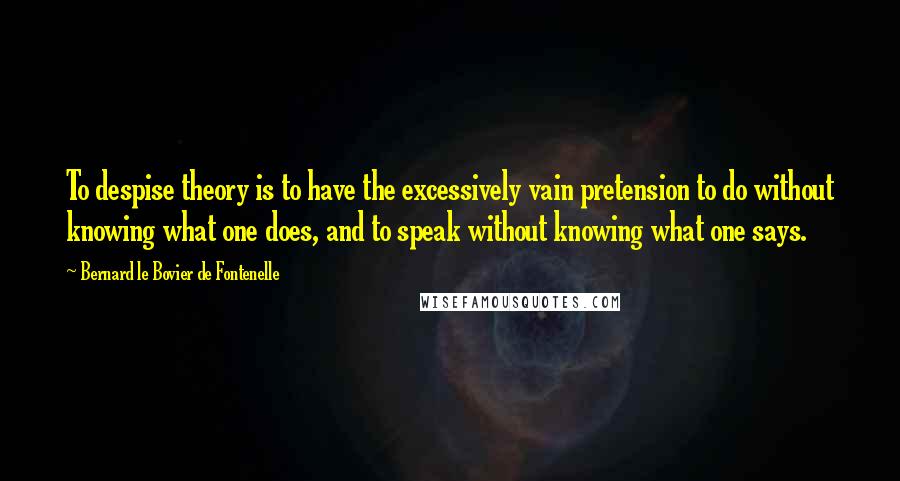 Bernard Le Bovier De Fontenelle Quotes: To despise theory is to have the excessively vain pretension to do without knowing what one does, and to speak without knowing what one says.