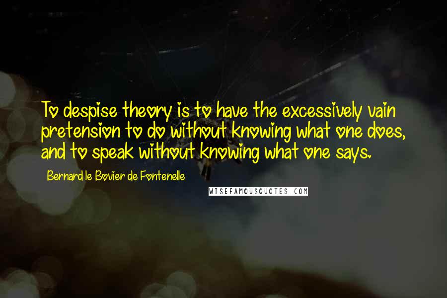 Bernard Le Bovier De Fontenelle Quotes: To despise theory is to have the excessively vain pretension to do without knowing what one does, and to speak without knowing what one says.