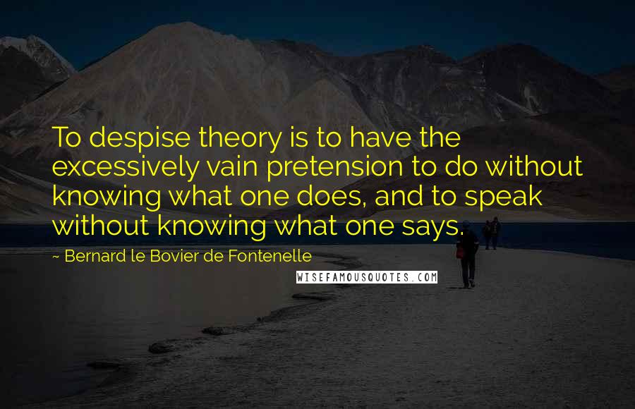 Bernard Le Bovier De Fontenelle Quotes: To despise theory is to have the excessively vain pretension to do without knowing what one does, and to speak without knowing what one says.
