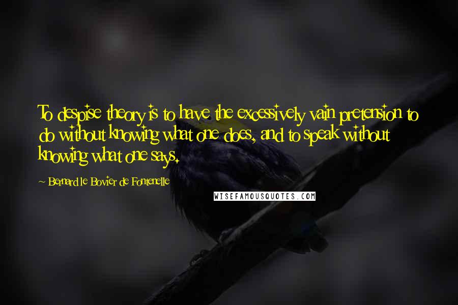 Bernard Le Bovier De Fontenelle Quotes: To despise theory is to have the excessively vain pretension to do without knowing what one does, and to speak without knowing what one says.