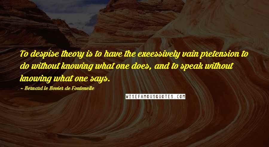 Bernard Le Bovier De Fontenelle Quotes: To despise theory is to have the excessively vain pretension to do without knowing what one does, and to speak without knowing what one says.