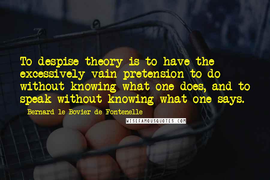 Bernard Le Bovier De Fontenelle Quotes: To despise theory is to have the excessively vain pretension to do without knowing what one does, and to speak without knowing what one says.