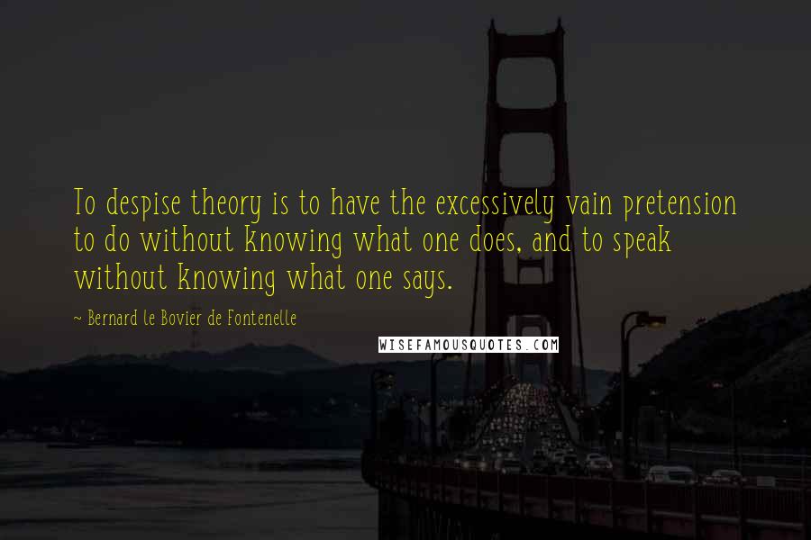 Bernard Le Bovier De Fontenelle Quotes: To despise theory is to have the excessively vain pretension to do without knowing what one does, and to speak without knowing what one says.