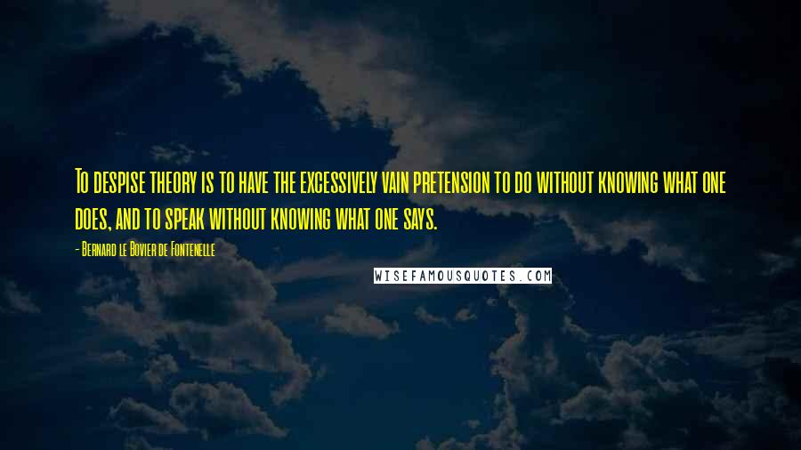 Bernard Le Bovier De Fontenelle Quotes: To despise theory is to have the excessively vain pretension to do without knowing what one does, and to speak without knowing what one says.