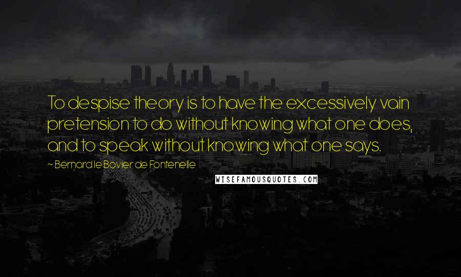 Bernard Le Bovier De Fontenelle Quotes: To despise theory is to have the excessively vain pretension to do without knowing what one does, and to speak without knowing what one says.