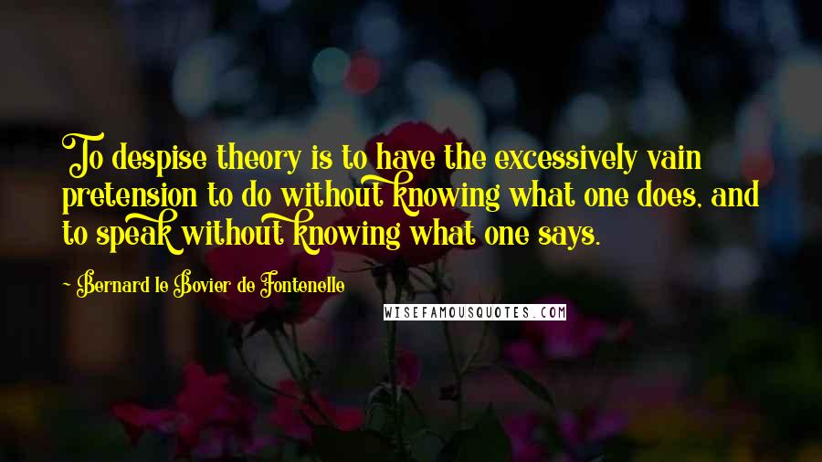 Bernard Le Bovier De Fontenelle Quotes: To despise theory is to have the excessively vain pretension to do without knowing what one does, and to speak without knowing what one says.