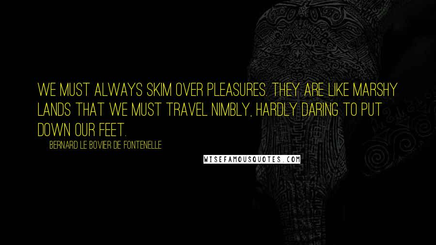 Bernard Le Bovier De Fontenelle Quotes: We must always skim over pleasures. They are like marshy lands that we must travel nimbly, hardly daring to put down our feet.