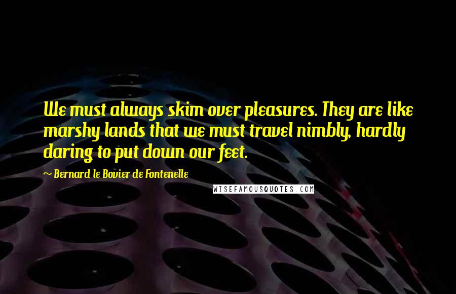 Bernard Le Bovier De Fontenelle Quotes: We must always skim over pleasures. They are like marshy lands that we must travel nimbly, hardly daring to put down our feet.