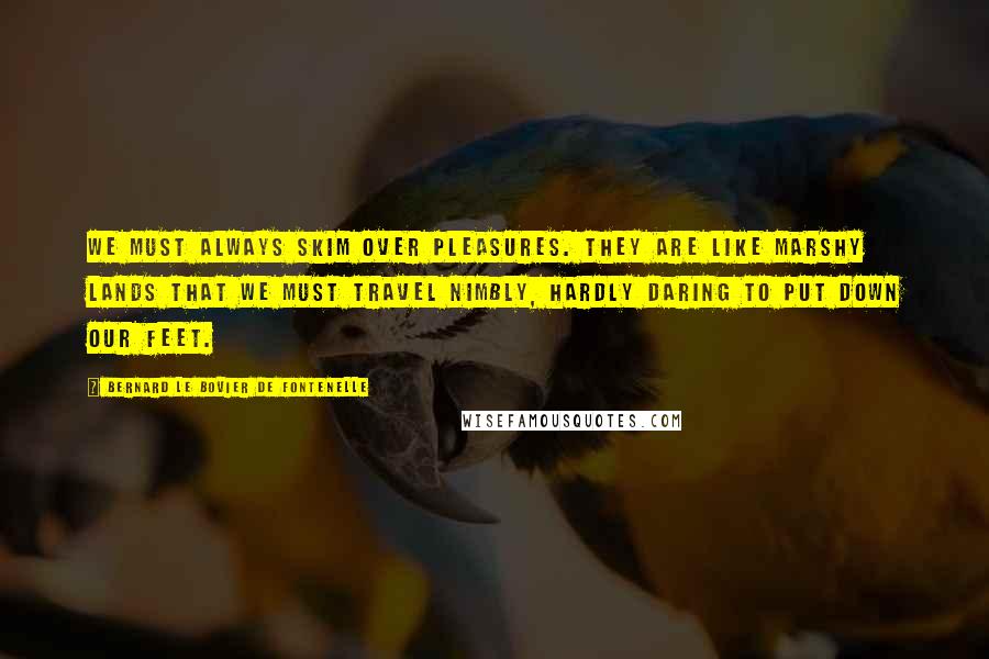 Bernard Le Bovier De Fontenelle Quotes: We must always skim over pleasures. They are like marshy lands that we must travel nimbly, hardly daring to put down our feet.