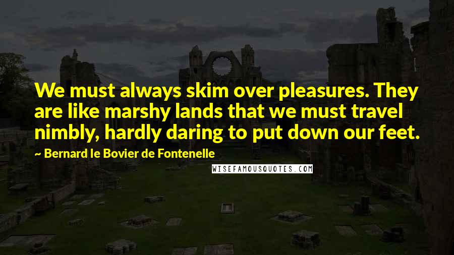 Bernard Le Bovier De Fontenelle Quotes: We must always skim over pleasures. They are like marshy lands that we must travel nimbly, hardly daring to put down our feet.