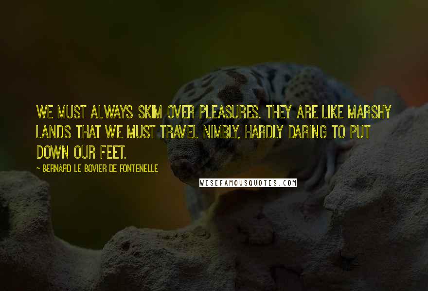 Bernard Le Bovier De Fontenelle Quotes: We must always skim over pleasures. They are like marshy lands that we must travel nimbly, hardly daring to put down our feet.