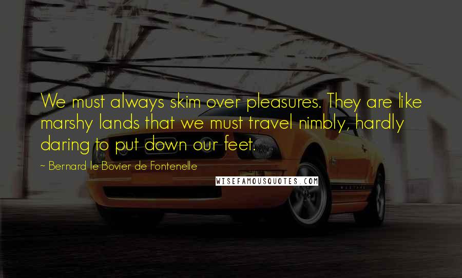 Bernard Le Bovier De Fontenelle Quotes: We must always skim over pleasures. They are like marshy lands that we must travel nimbly, hardly daring to put down our feet.