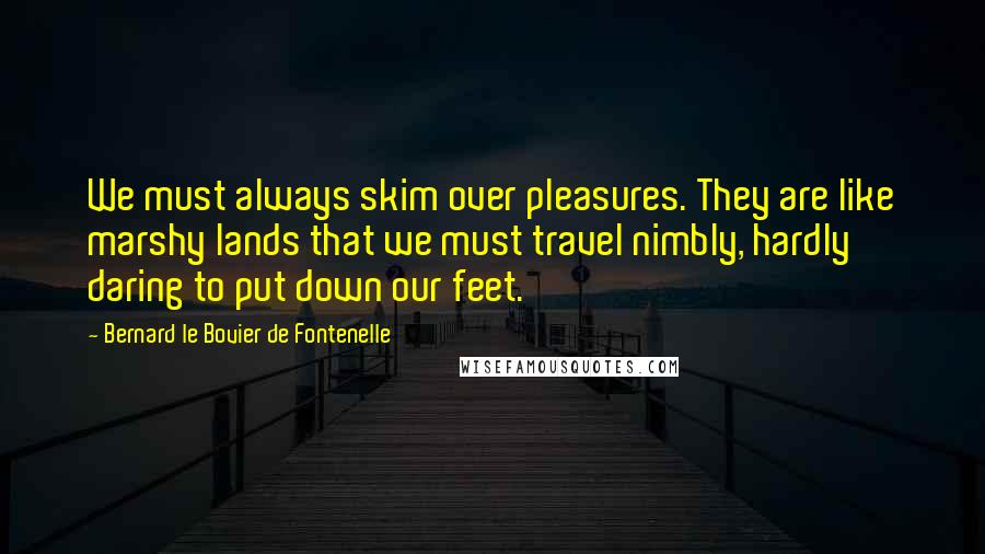 Bernard Le Bovier De Fontenelle Quotes: We must always skim over pleasures. They are like marshy lands that we must travel nimbly, hardly daring to put down our feet.