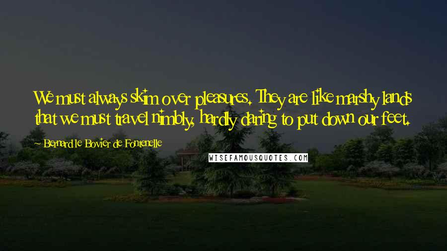 Bernard Le Bovier De Fontenelle Quotes: We must always skim over pleasures. They are like marshy lands that we must travel nimbly, hardly daring to put down our feet.