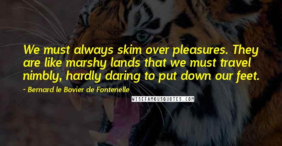 Bernard Le Bovier De Fontenelle Quotes: We must always skim over pleasures. They are like marshy lands that we must travel nimbly, hardly daring to put down our feet.