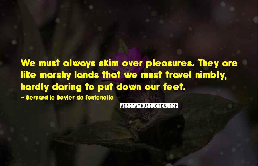 Bernard Le Bovier De Fontenelle Quotes: We must always skim over pleasures. They are like marshy lands that we must travel nimbly, hardly daring to put down our feet.