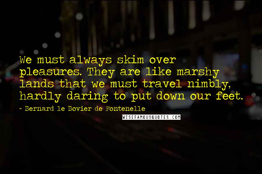 Bernard Le Bovier De Fontenelle Quotes: We must always skim over pleasures. They are like marshy lands that we must travel nimbly, hardly daring to put down our feet.