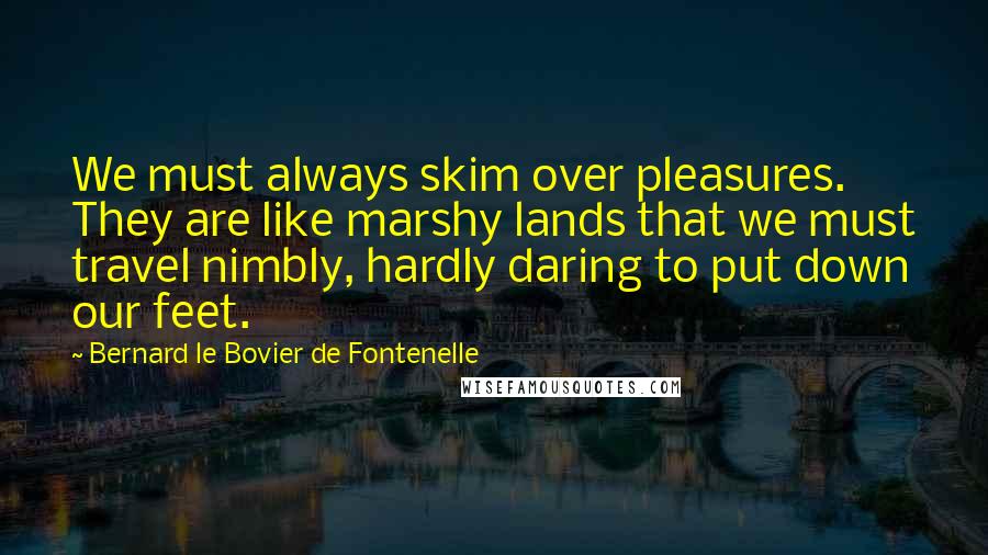 Bernard Le Bovier De Fontenelle Quotes: We must always skim over pleasures. They are like marshy lands that we must travel nimbly, hardly daring to put down our feet.