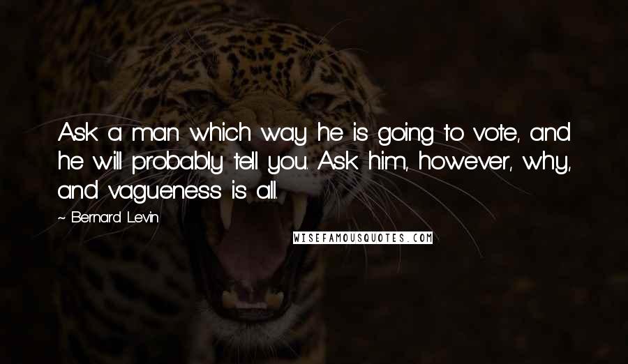 Bernard Levin Quotes: Ask a man which way he is going to vote, and he will probably tell you. Ask him, however, why, and vagueness is all.