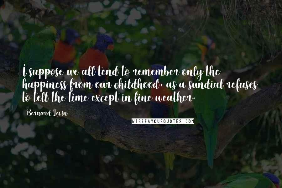 Bernard Levin Quotes: I suppose we all tend to remember only the happiness from our childhood, as a sundial refuses to tell the time except in fine weather.
