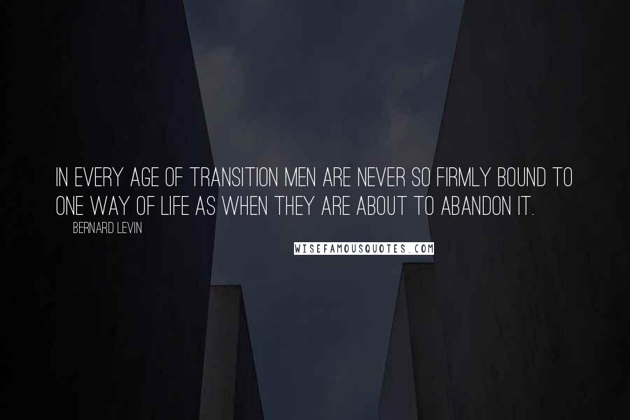 Bernard Levin Quotes: In every age of transition men are never so firmly bound to one way of life as when they are about to abandon it.