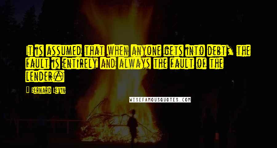 Bernard Levin Quotes: It is assumed that when anyone gets into debt, the fault is entirely and always the fault of the lender.