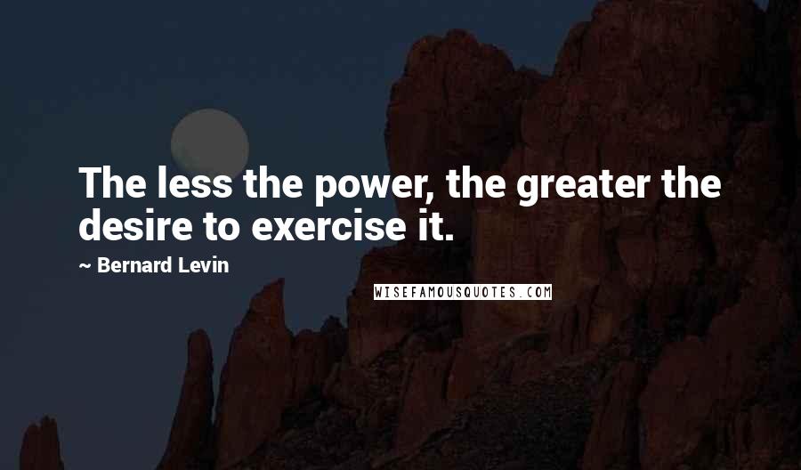 Bernard Levin Quotes: The less the power, the greater the desire to exercise it.