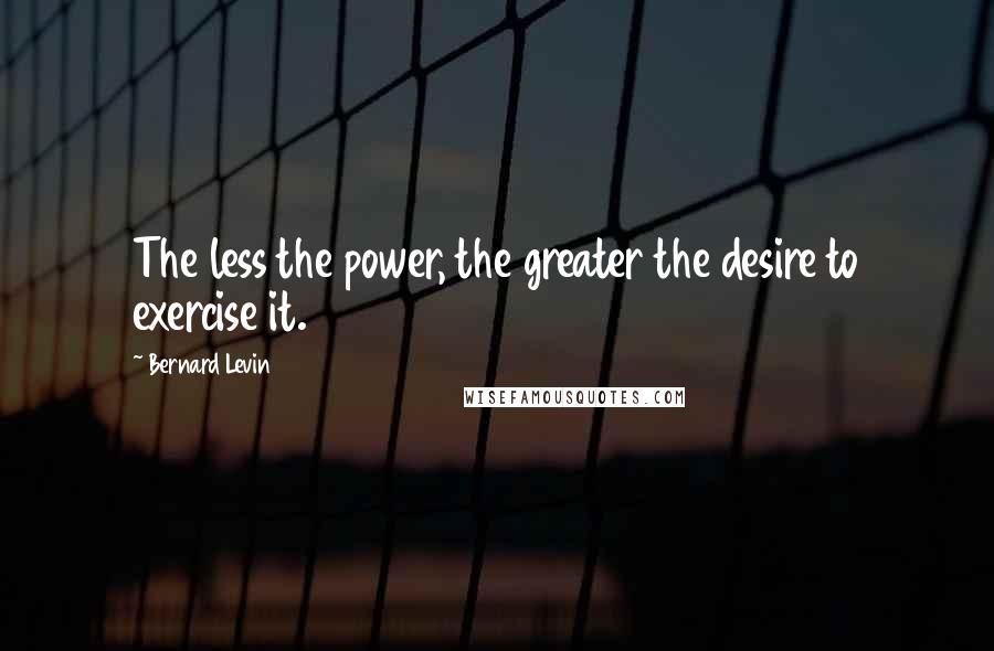 Bernard Levin Quotes: The less the power, the greater the desire to exercise it.