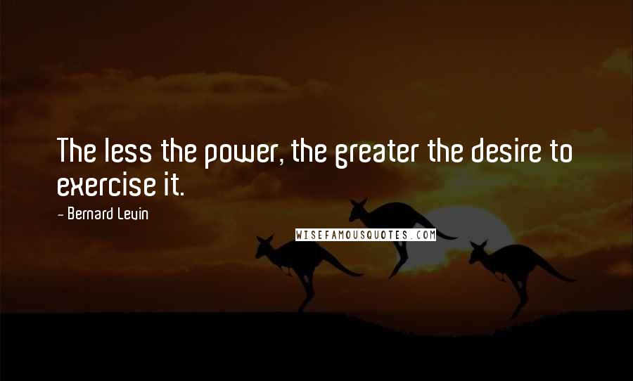 Bernard Levin Quotes: The less the power, the greater the desire to exercise it.
