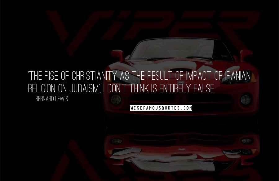 Bernard Lewis Quotes: 'The rise of christianity as the result of impact of iranian religion on judaism', I don't think is entirely false.