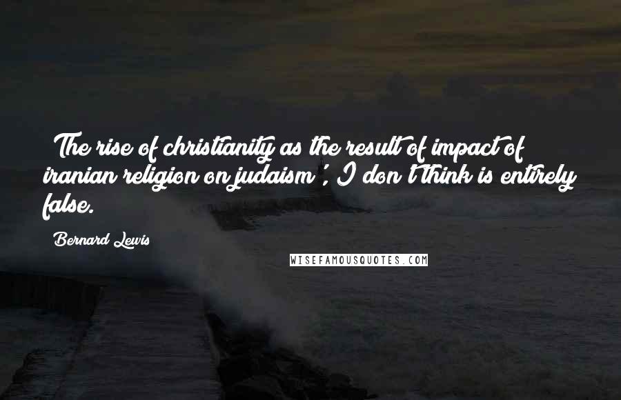 Bernard Lewis Quotes: 'The rise of christianity as the result of impact of iranian religion on judaism', I don't think is entirely false.