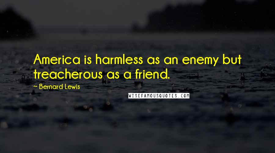 Bernard Lewis Quotes: America is harmless as an enemy but treacherous as a friend.