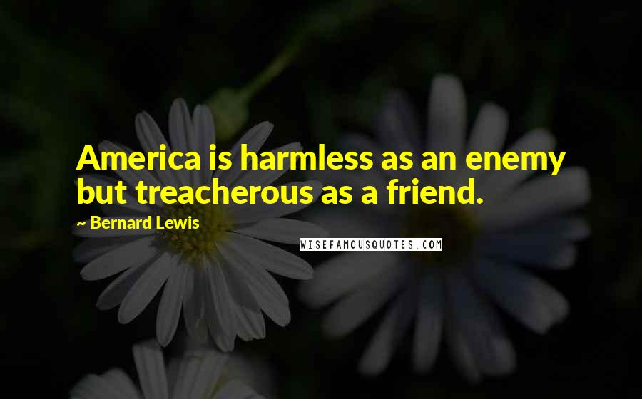 Bernard Lewis Quotes: America is harmless as an enemy but treacherous as a friend.