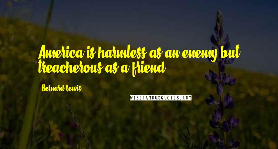 Bernard Lewis Quotes: America is harmless as an enemy but treacherous as a friend.