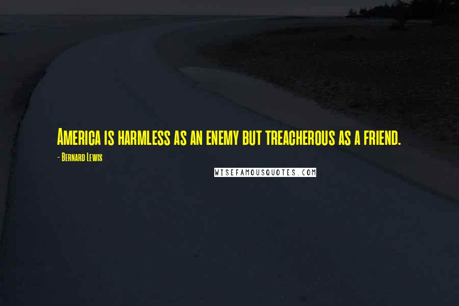 Bernard Lewis Quotes: America is harmless as an enemy but treacherous as a friend.