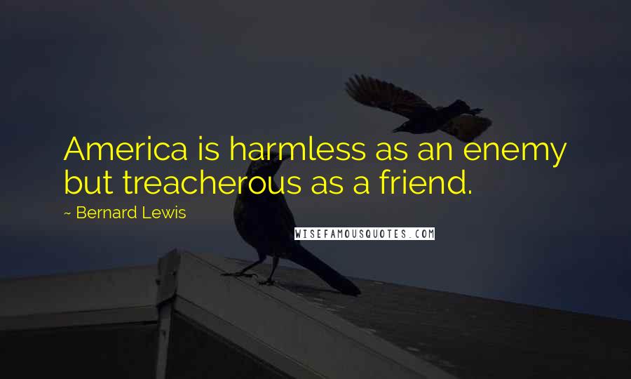 Bernard Lewis Quotes: America is harmless as an enemy but treacherous as a friend.