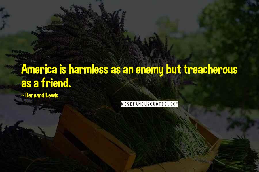 Bernard Lewis Quotes: America is harmless as an enemy but treacherous as a friend.