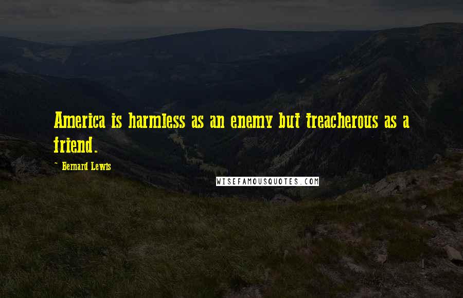 Bernard Lewis Quotes: America is harmless as an enemy but treacherous as a friend.