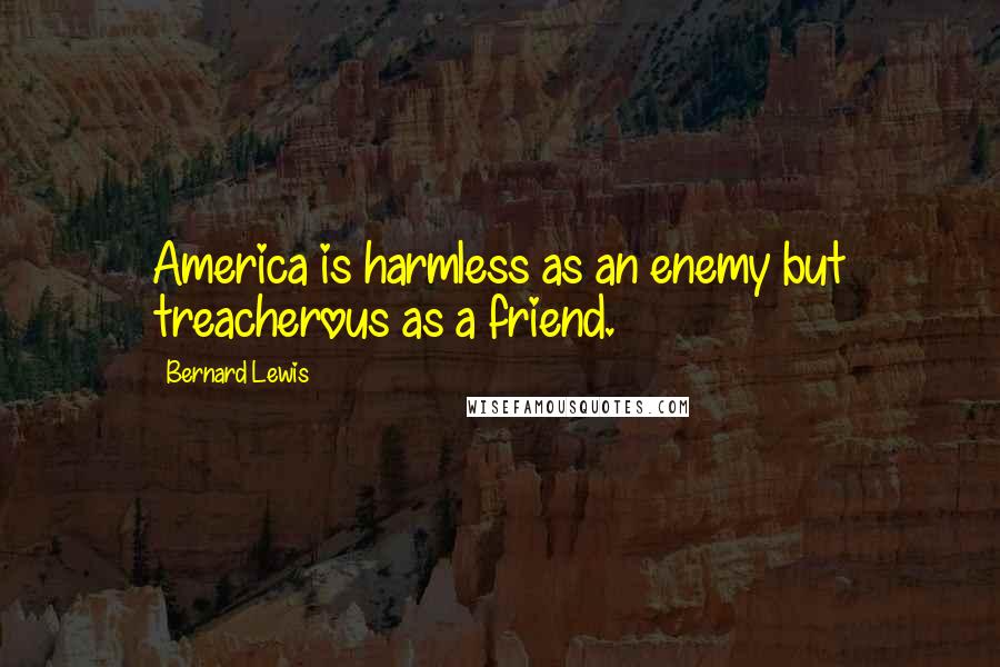 Bernard Lewis Quotes: America is harmless as an enemy but treacherous as a friend.