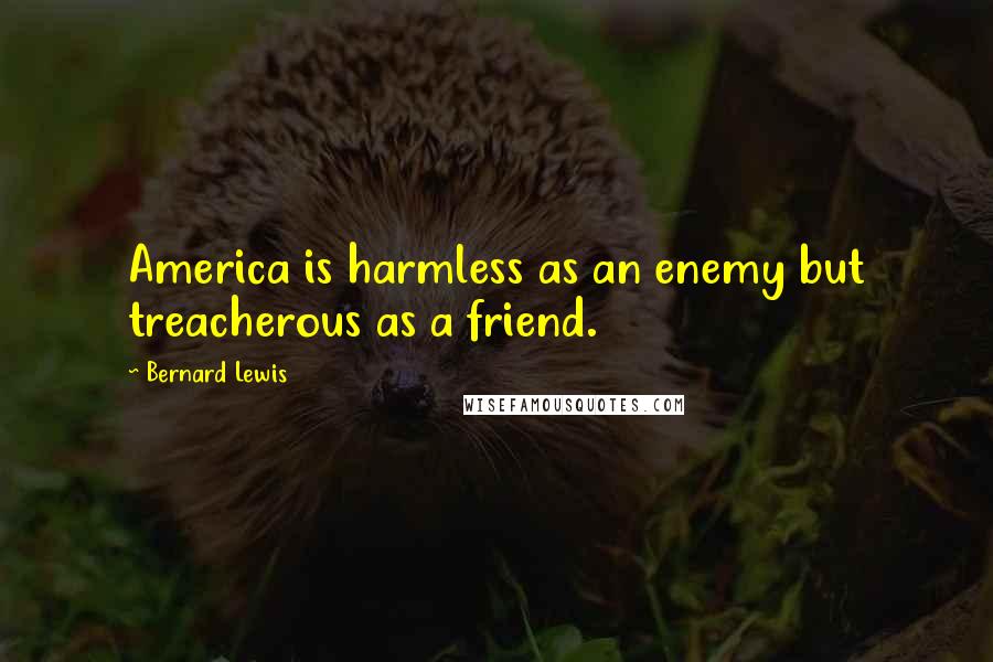 Bernard Lewis Quotes: America is harmless as an enemy but treacherous as a friend.