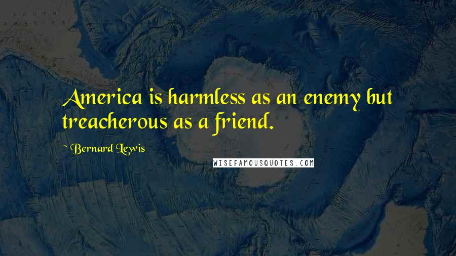 Bernard Lewis Quotes: America is harmless as an enemy but treacherous as a friend.