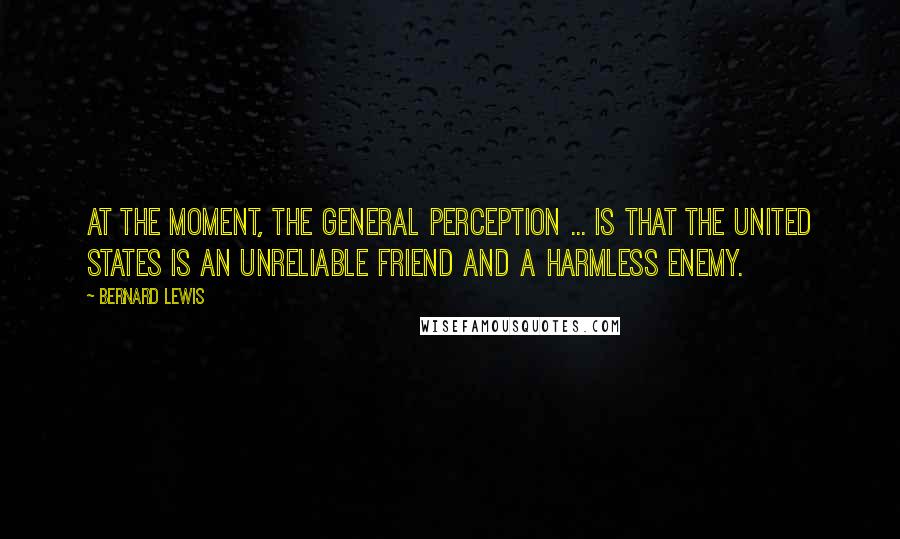 Bernard Lewis Quotes: At the moment, the general perception ... is that the United States is an unreliable friend and a harmless enemy.