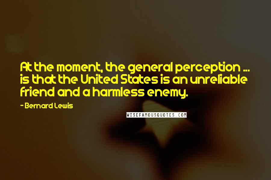 Bernard Lewis Quotes: At the moment, the general perception ... is that the United States is an unreliable friend and a harmless enemy.
