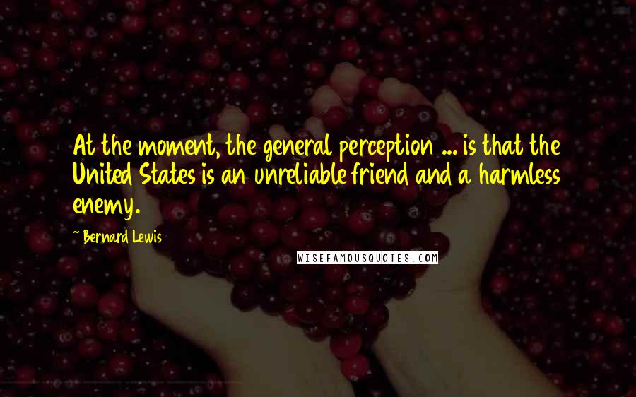 Bernard Lewis Quotes: At the moment, the general perception ... is that the United States is an unreliable friend and a harmless enemy.