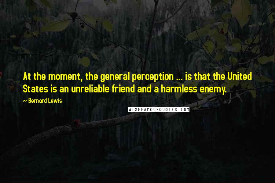 Bernard Lewis Quotes: At the moment, the general perception ... is that the United States is an unreliable friend and a harmless enemy.