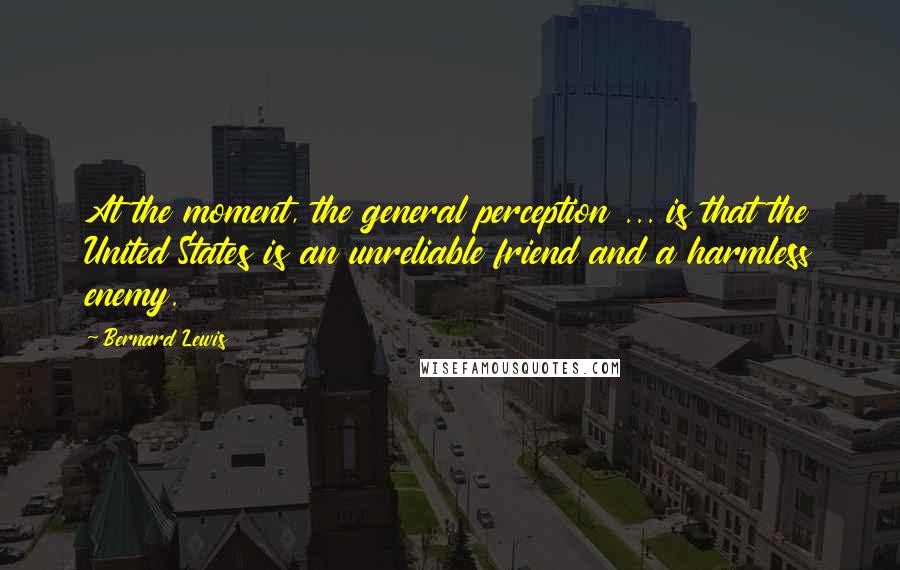 Bernard Lewis Quotes: At the moment, the general perception ... is that the United States is an unreliable friend and a harmless enemy.